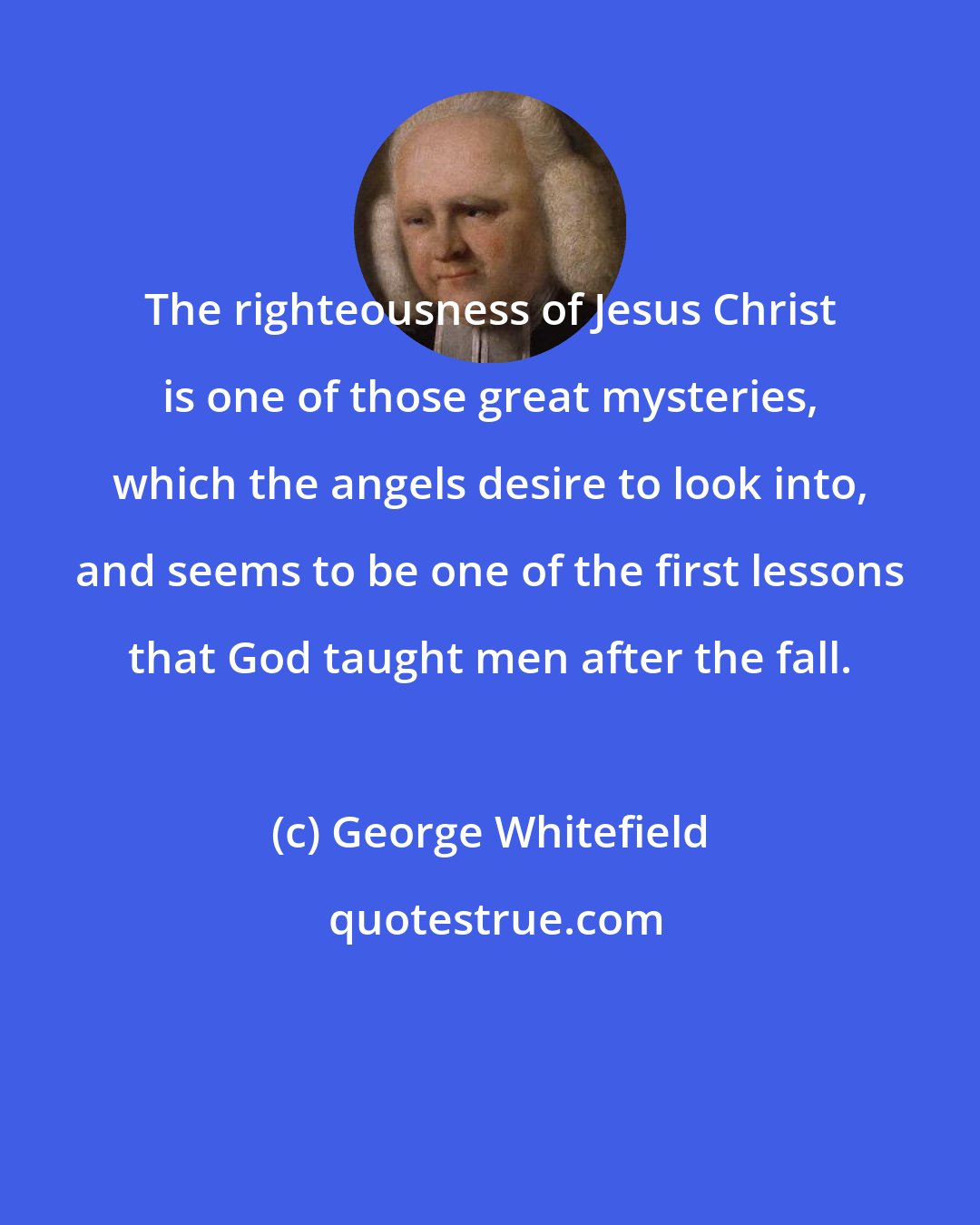 George Whitefield: The righteousness of Jesus Christ is one of those great mysteries, which the angels desire to look into, and seems to be one of the first lessons that God taught men after the fall.