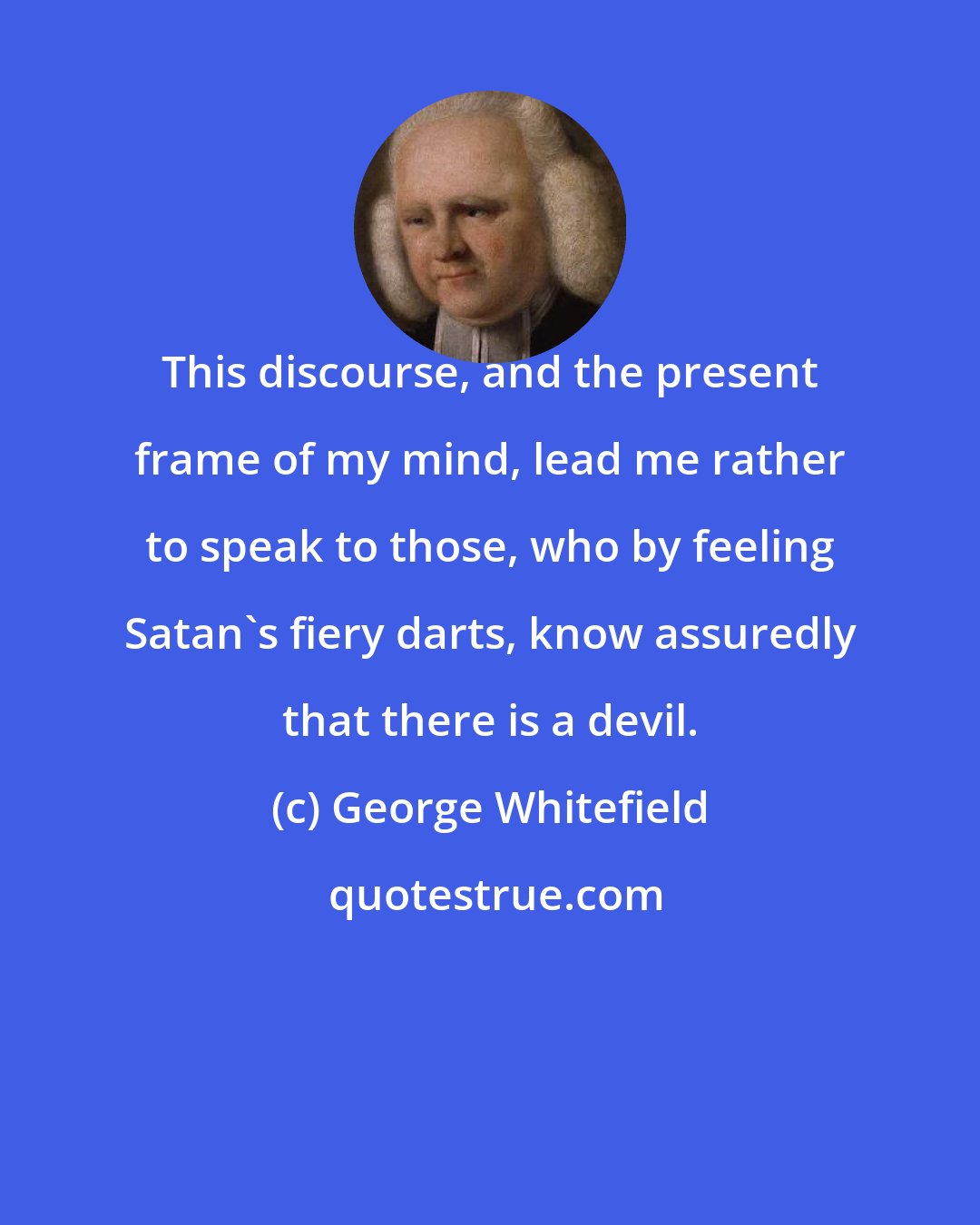 George Whitefield: This discourse, and the present frame of my mind, lead me rather to speak to those, who by feeling Satan's fiery darts, know assuredly that there is a devil.