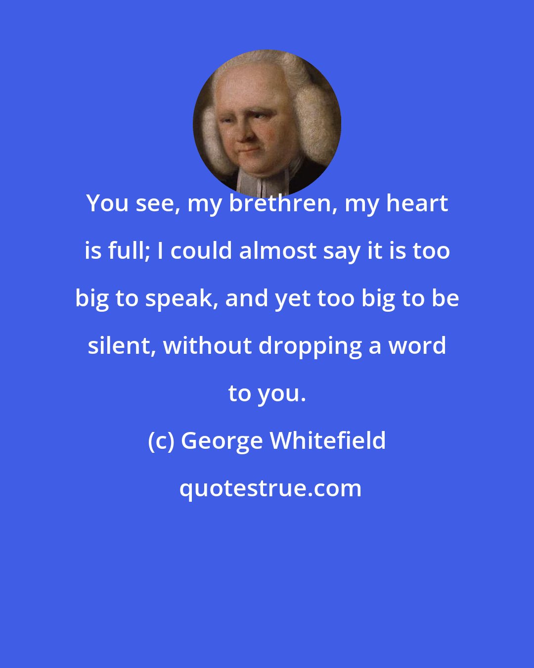 George Whitefield: You see, my brethren, my heart is full; I could almost say it is too big to speak, and yet too big to be silent, without dropping a word to you.