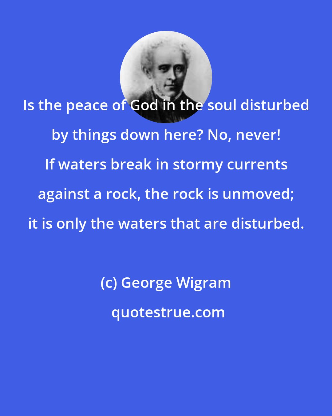 George Wigram: Is the peace of God in the soul disturbed by things down here? No, never! If waters break in stormy currents against a rock, the rock is unmoved; it is only the waters that are disturbed.