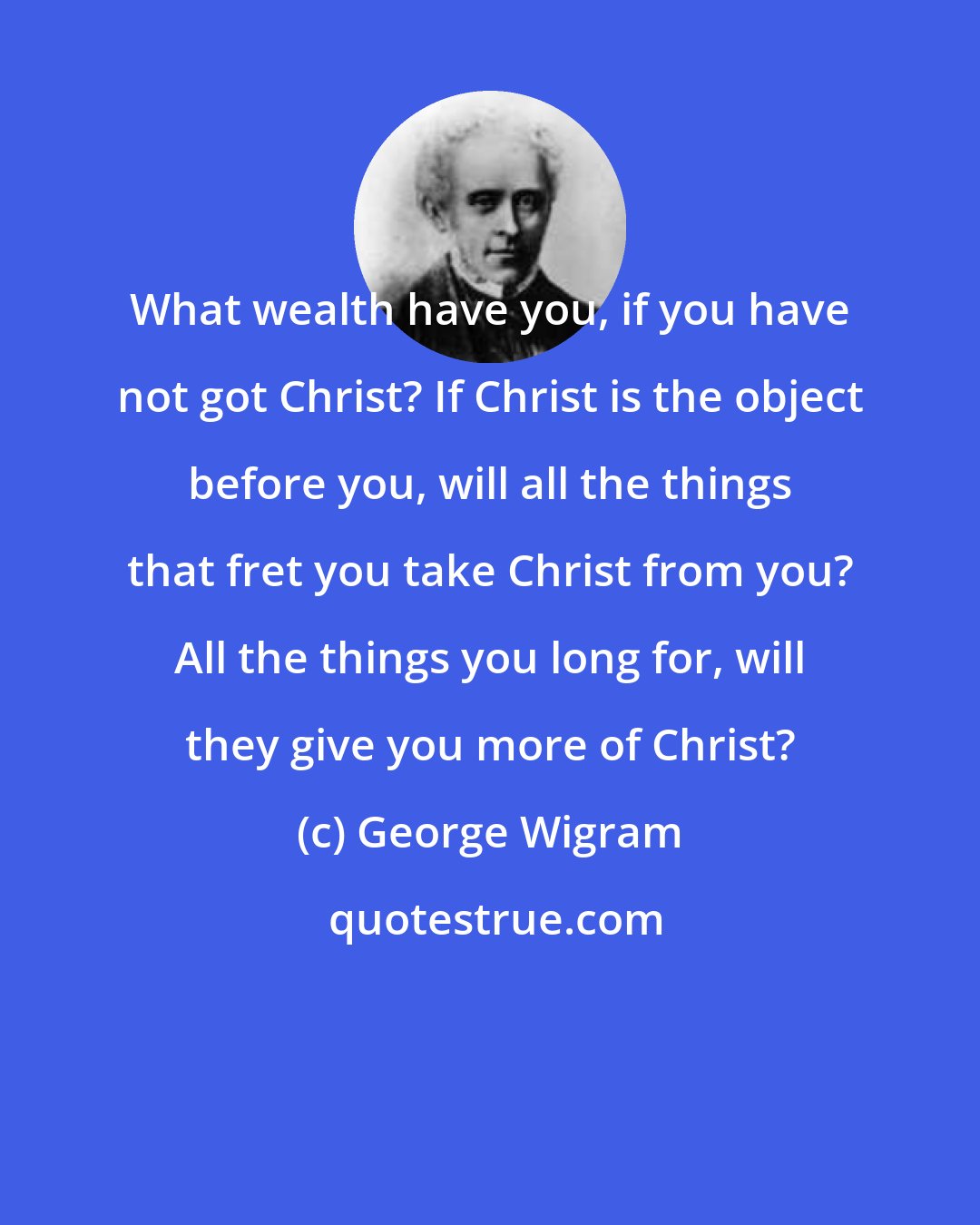 George Wigram: What wealth have you, if you have not got Christ? If Christ is the object before you, will all the things that fret you take Christ from you? All the things you long for, will they give you more of Christ?