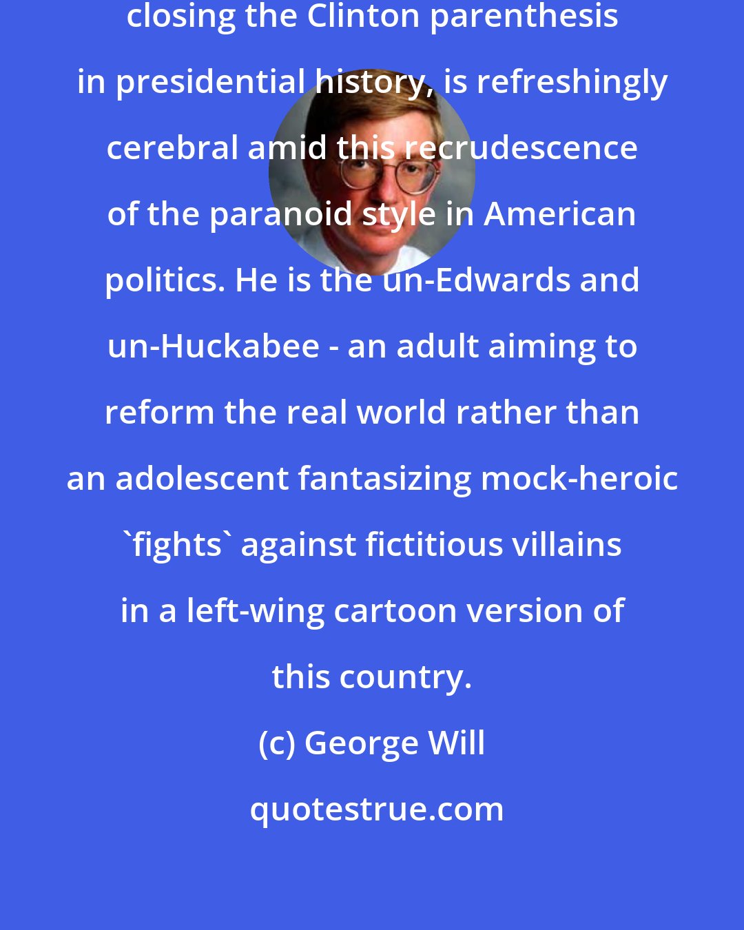 George Will: Barack Obama, who might be mercifully closing the Clinton parenthesis in presidential history, is refreshingly cerebral amid this recrudescence of the paranoid style in American politics. He is the un-Edwards and un-Huckabee - an adult aiming to reform the real world rather than an adolescent fantasizing mock-heroic 'fights' against fictitious villains in a left-wing cartoon version of this country.