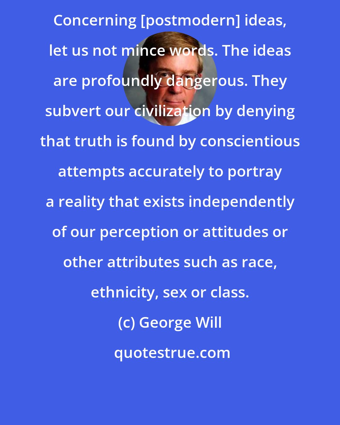 George Will: Concerning [postmodern] ideas, let us not mince words. The ideas are profoundly dangerous. They subvert our civilization by denying that truth is found by conscientious attempts accurately to portray a reality that exists independently of our perception or attitudes or other attributes such as race, ethnicity, sex or class.
