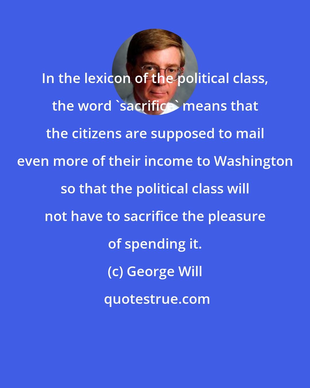 George Will: In the lexicon of the political class, the word 'sacrifice' means that the citizens are supposed to mail even more of their income to Washington so that the political class will not have to sacrifice the pleasure of spending it.