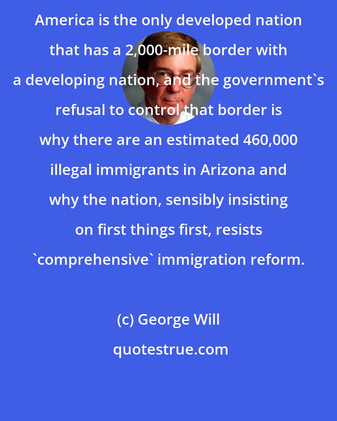 George Will: America is the only developed nation that has a 2,000-mile border with a developing nation, and the government's refusal to control that border is why there are an estimated 460,000 illegal immigrants in Arizona and why the nation, sensibly insisting on first things first, resists 'comprehensive' immigration reform.