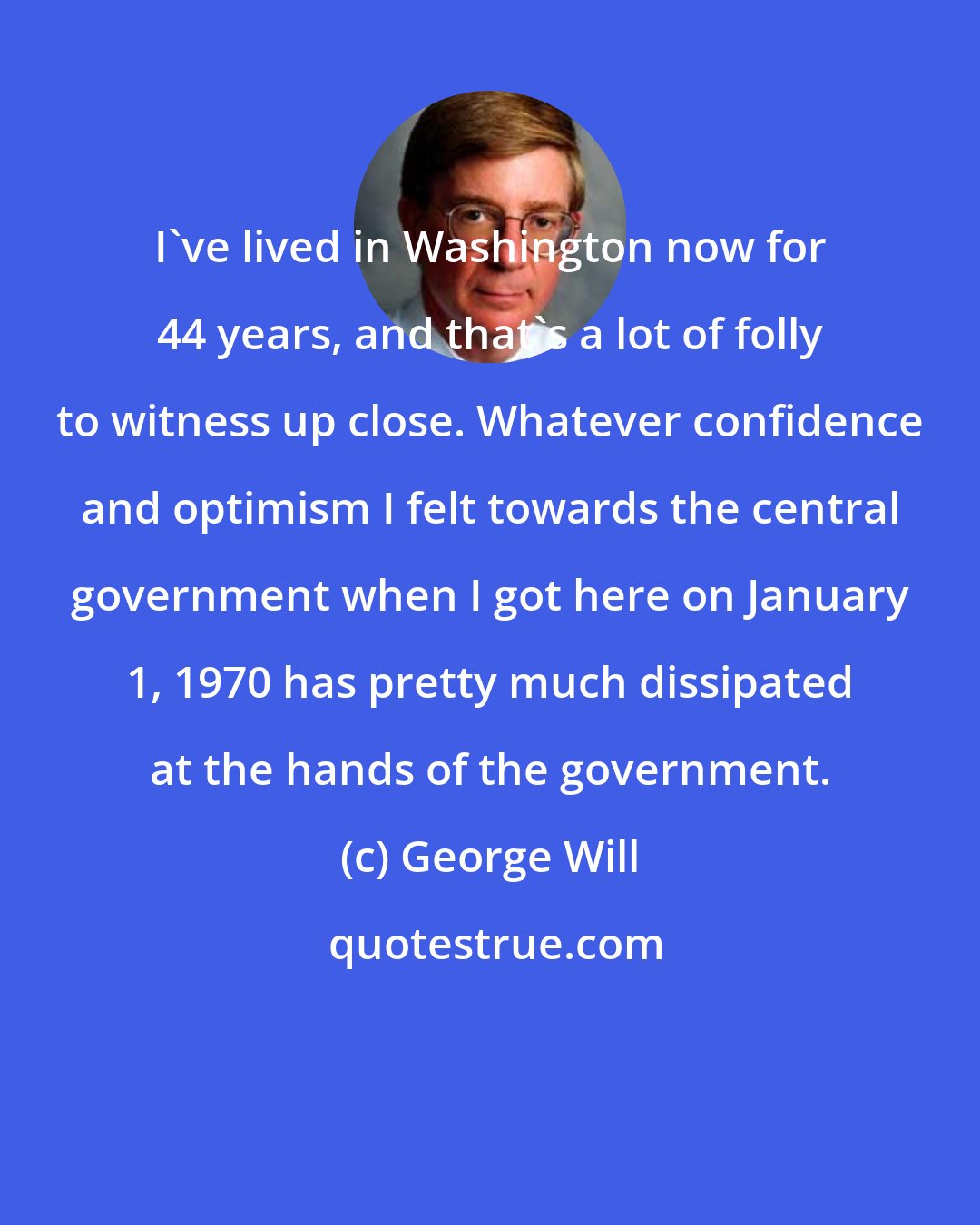 George Will: I've lived in Washington now for 44 years, and that's a lot of folly to witness up close. Whatever confidence and optimism I felt towards the central government when I got here on January 1, 1970 has pretty much dissipated at the hands of the government.