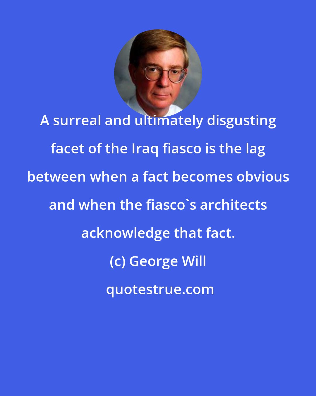 George Will: A surreal and ultimately disgusting facet of the Iraq fiasco is the lag between when a fact becomes obvious and when the fiasco's architects acknowledge that fact.