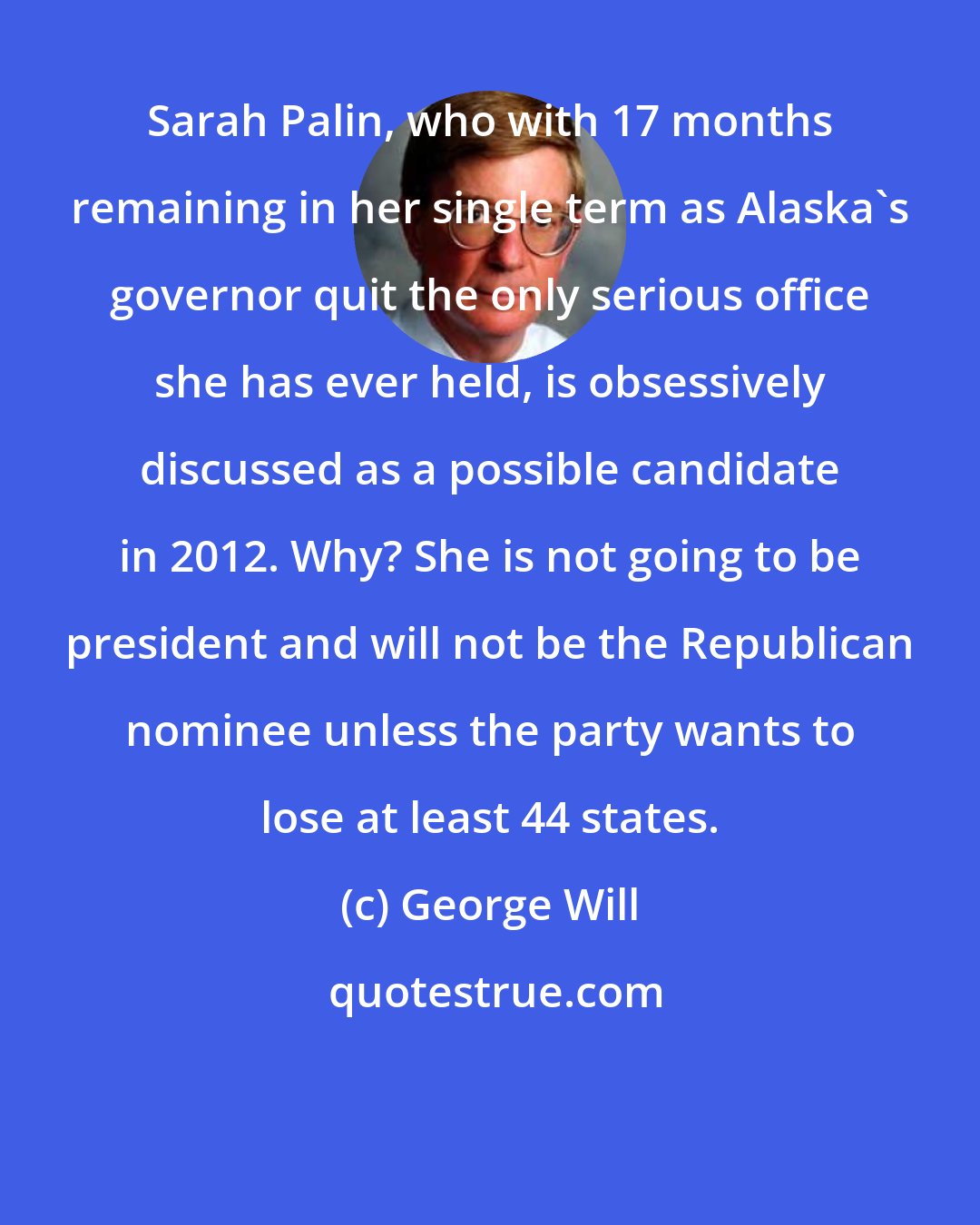 George Will: Sarah Palin, who with 17 months remaining in her single term as Alaska's governor quit the only serious office she has ever held, is obsessively discussed as a possible candidate in 2012. Why? She is not going to be president and will not be the Republican nominee unless the party wants to lose at least 44 states.