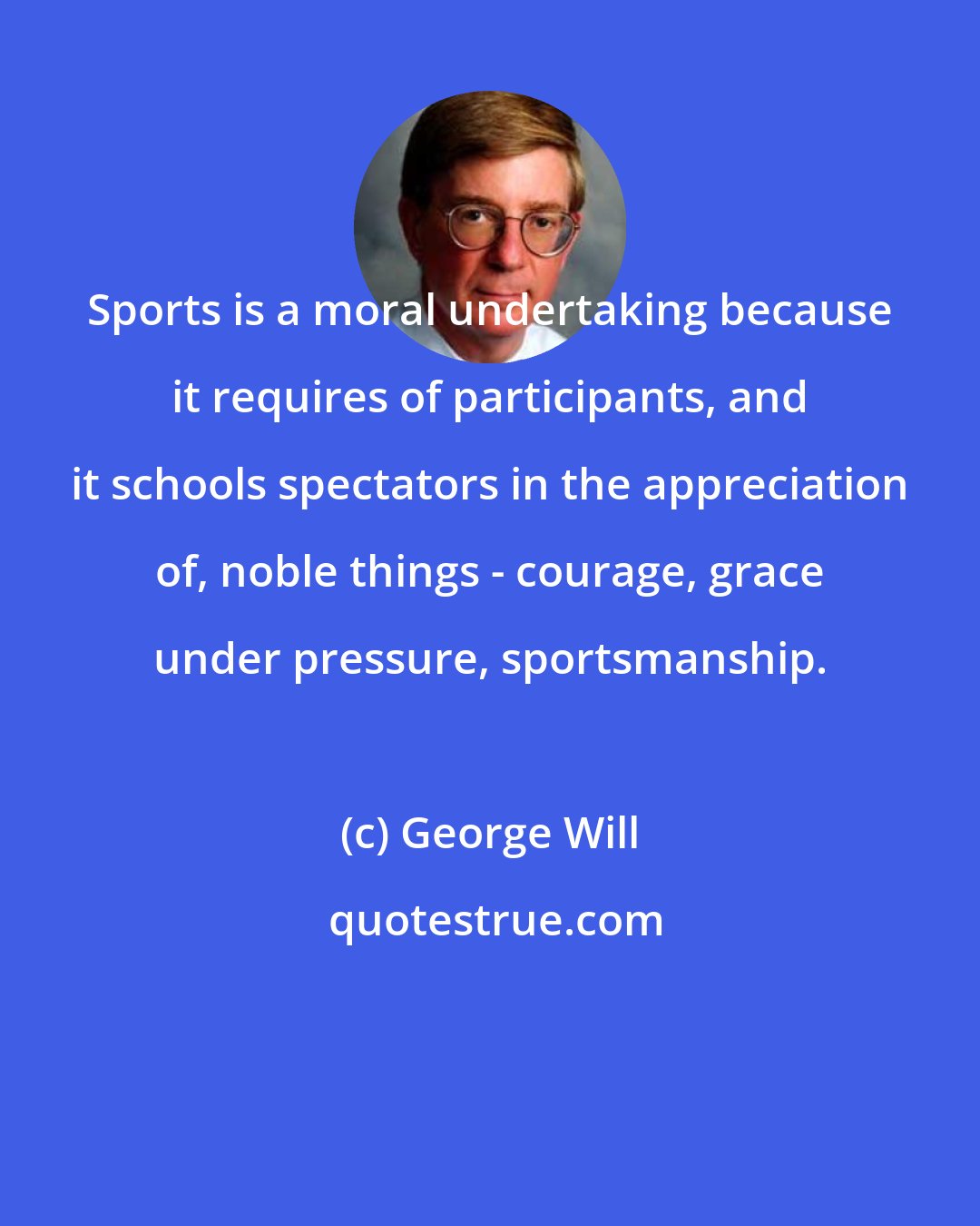 George Will: Sports is a moral undertaking because it requires of participants, and it schools spectators in the appreciation of, noble things - courage, grace under pressure, sportsmanship.
