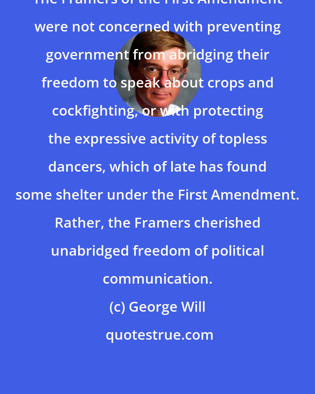 George Will: The Framers of the First Amendment were not concerned with preventing government from abridging their freedom to speak about crops and cockfighting, or with protecting the expressive activity of topless dancers, which of late has found some shelter under the First Amendment. Rather, the Framers cherished unabridged freedom of political communication.
