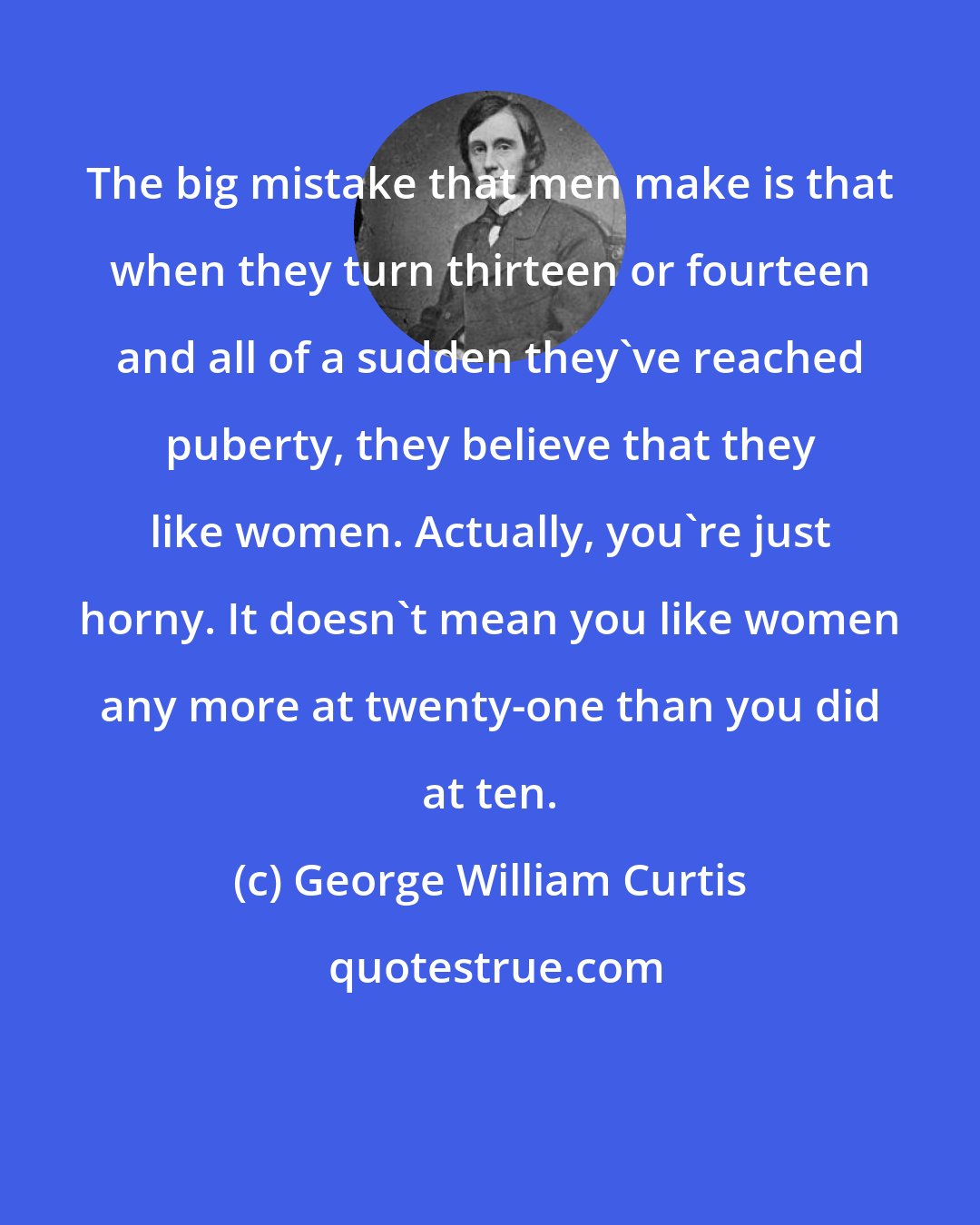 George William Curtis: The big mistake that men make is that when they turn thirteen or fourteen and all of a sudden they've reached puberty, they believe that they like women. Actually, you're just horny. It doesn't mean you like women any more at twenty-one than you did at ten.