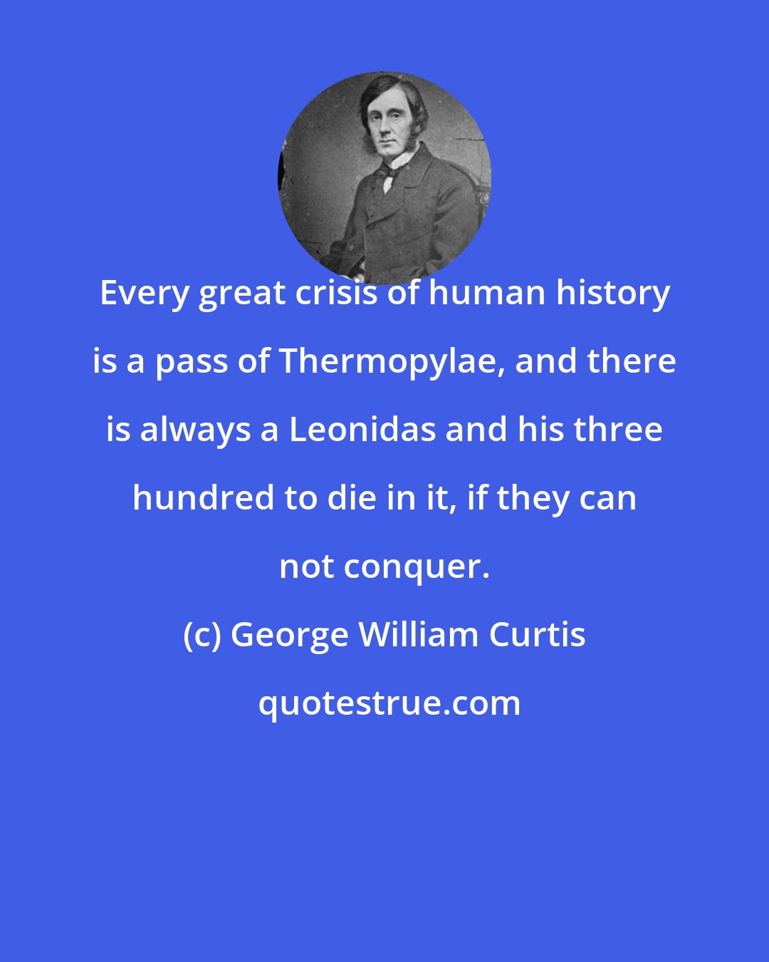 George William Curtis: Every great crisis of human history is a pass of Thermopylae, and there is always a Leonidas and his three hundred to die in it, if they can not conquer.