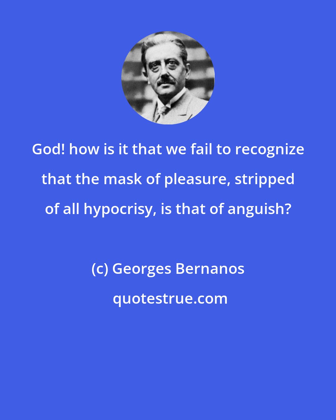 Georges Bernanos: God! how is it that we fail to recognize that the mask of pleasure, stripped of all hypocrisy, is that of anguish?