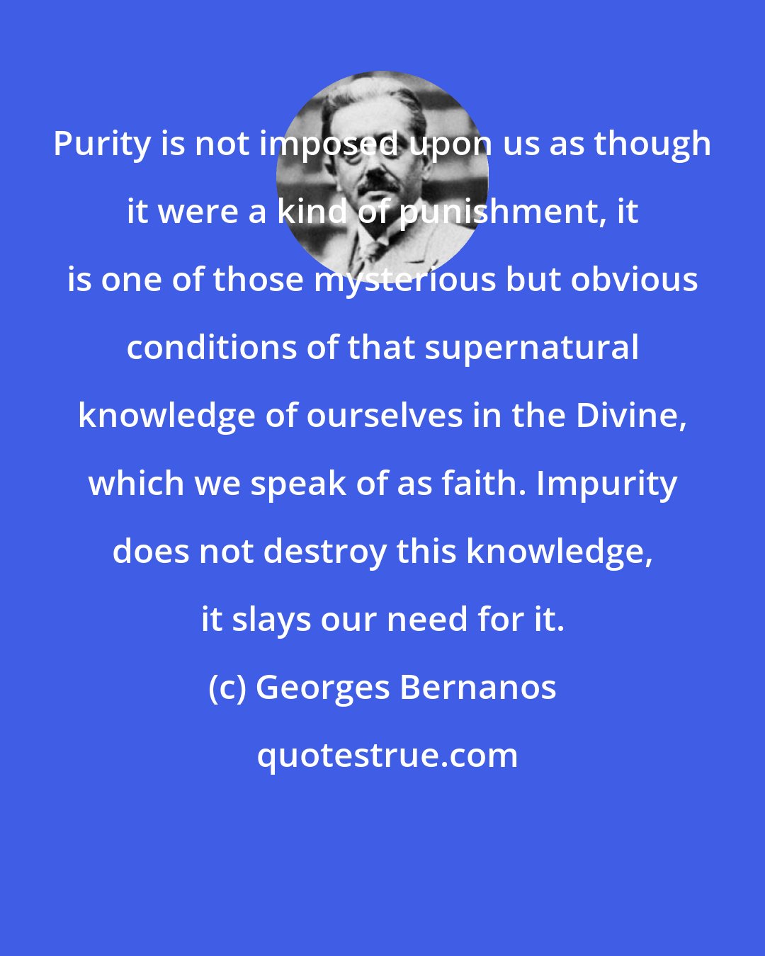Georges Bernanos: Purity is not imposed upon us as though it were a kind of punishment, it is one of those mysterious but obvious conditions of that supernatural knowledge of ourselves in the Divine, which we speak of as faith. Impurity does not destroy this knowledge, it slays our need for it.