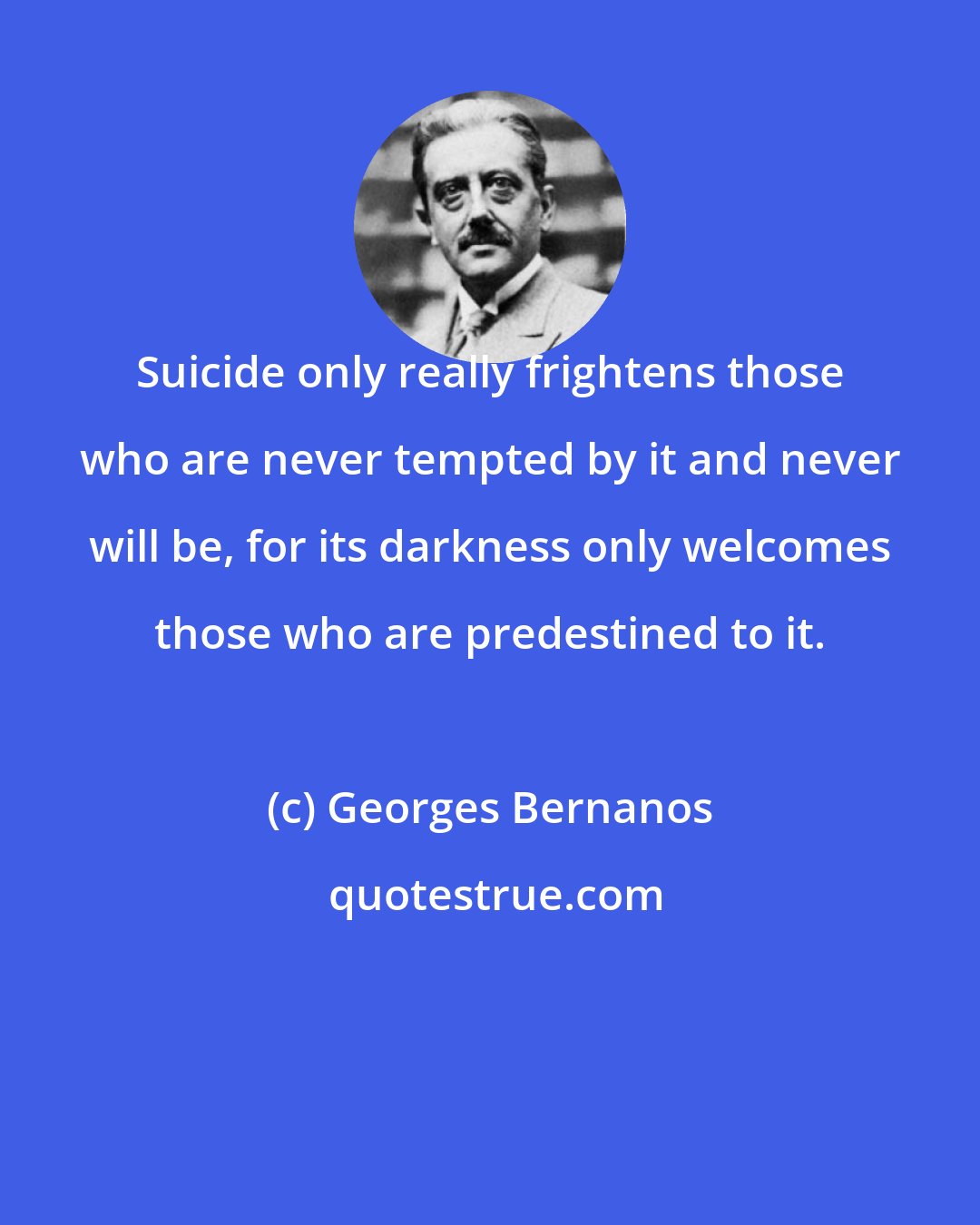 Georges Bernanos: Suicide only really frightens those who are never tempted by it and never will be, for its darkness only welcomes those who are predestined to it.