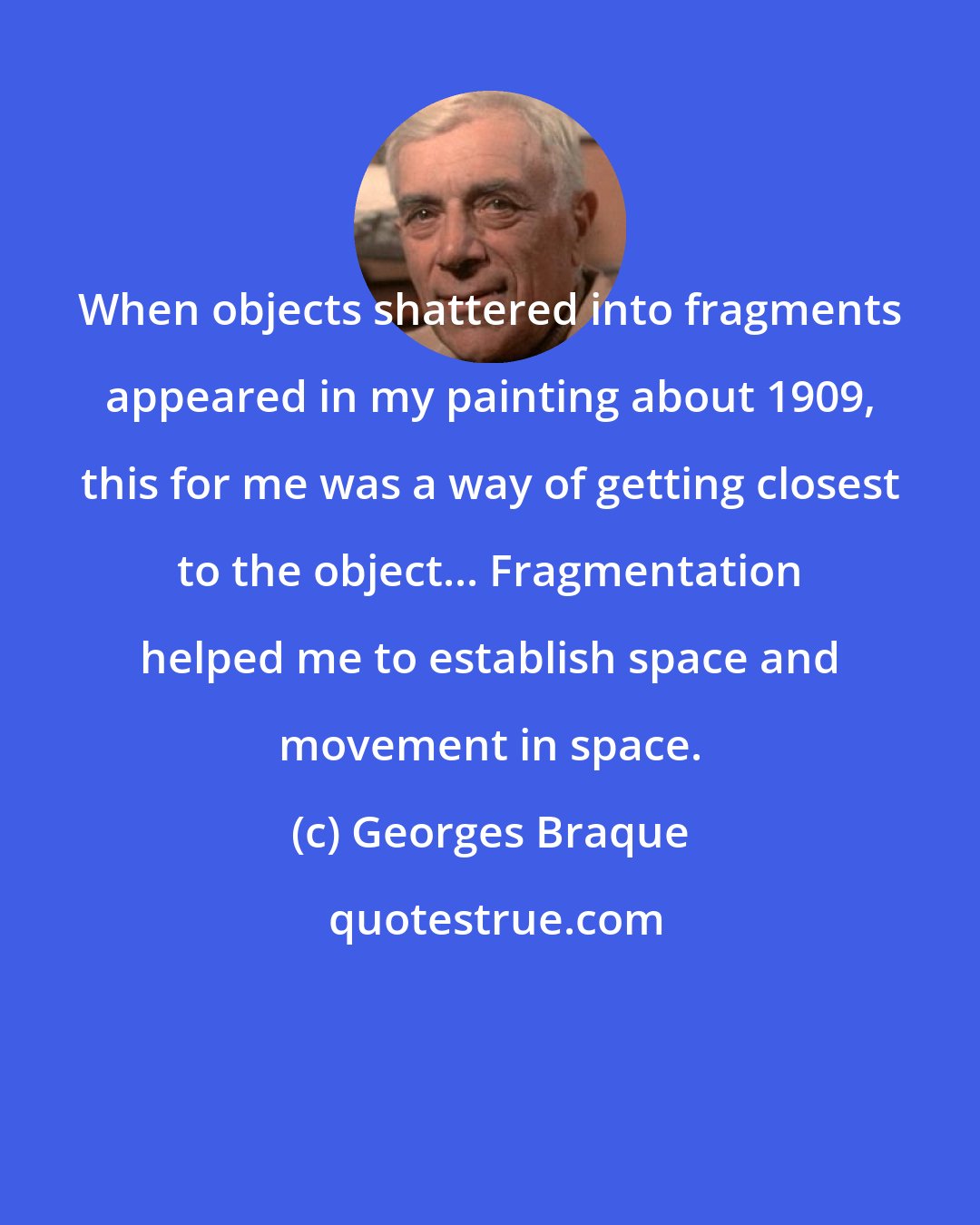 Georges Braque: When objects shattered into fragments appeared in my painting about 1909, this for me was a way of getting closest to the object... Fragmentation helped me to establish space and movement in space.