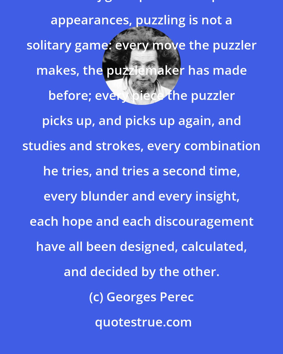 Georges Perec: From this, one can make a deduction which is quite certainly the ultimate truth of jigsaw puzzles: despite appearances, puzzling is not a solitary game: every move the puzzler makes, the puzzlemaker has made before; every piece the puzzler picks up, and picks up again, and studies and strokes, every combination he tries, and tries a second time, every blunder and every insight, each hope and each discouragement have all been designed, calculated, and decided by the other.