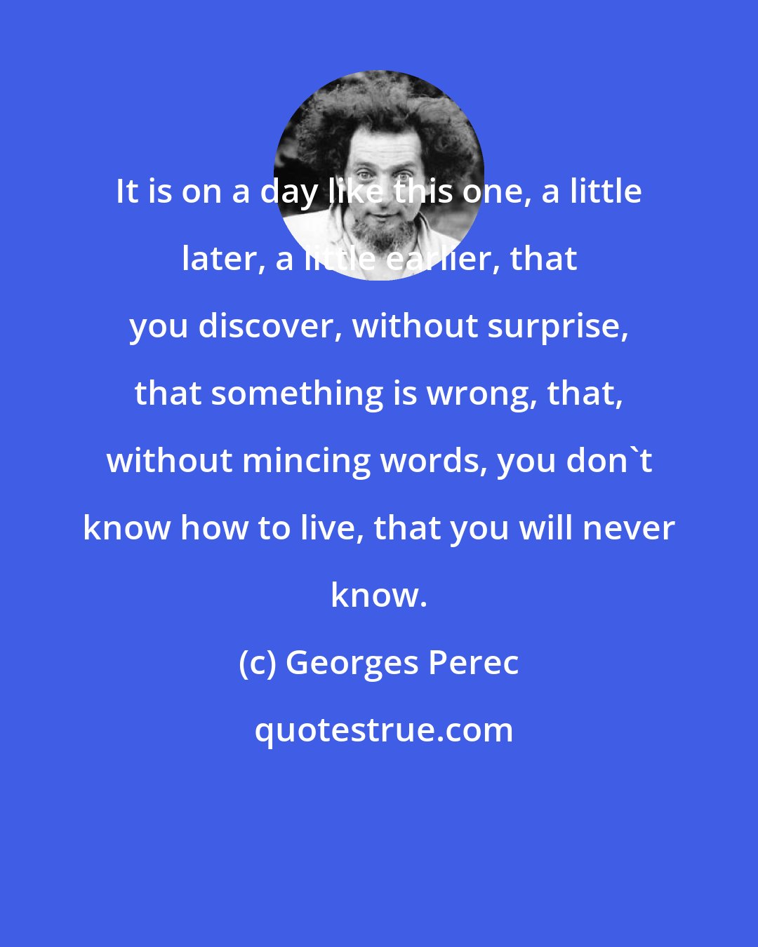 Georges Perec: It is on a day like this one, a little later, a little earlier, that you discover, without surprise, that something is wrong, that, without mincing words, you don't know how to live, that you will never know.