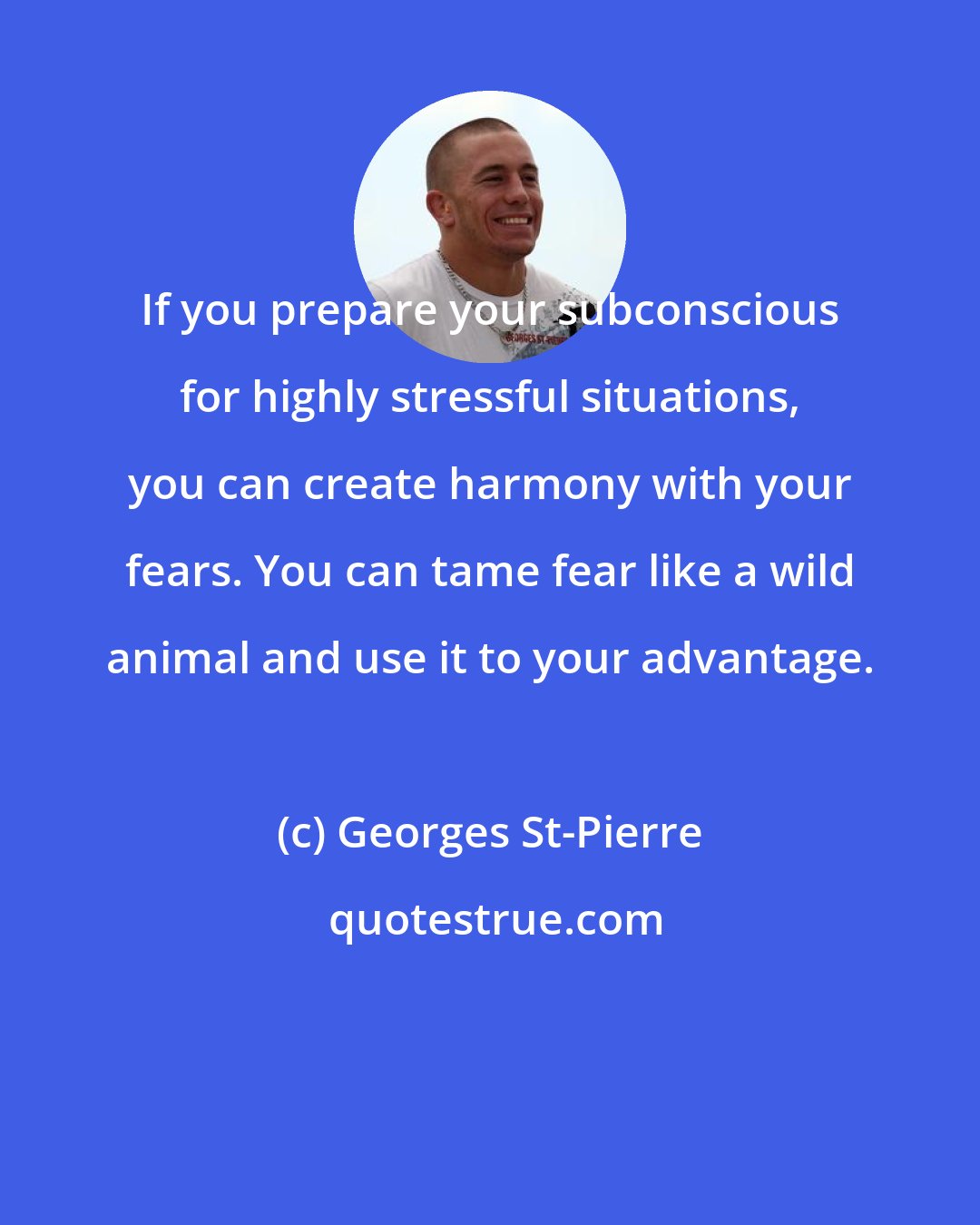 Georges St-Pierre: If you prepare your subconscious for highly stressful situations, you can create harmony with your fears. You can tame fear like a wild animal and use it to your advantage.