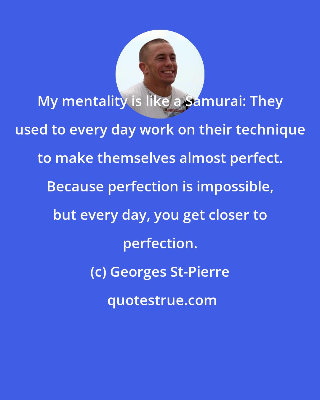 Georges St-Pierre: My mentality is like a Samurai: They used to every day work on their technique to make themselves almost perfect. Because perfection is impossible, but every day, you get closer to perfection.