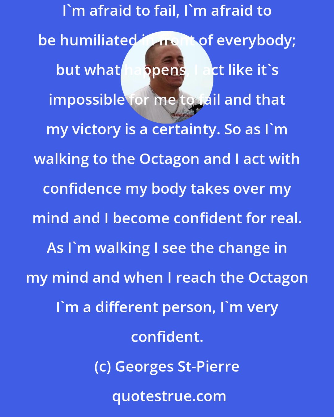 Georges St-Pierre: Your body can dictate your mind, so when I walk to a fight a lot of times I'm scared, I'm scared to death, I have a lot of doubts of myself, I'm afraid to fail, I'm afraid to be humiliated in front of everybody; but what happens, I act like it's impossible for me to fail and that my victory is a certainty. So as I'm walking to the Octagon and I act with confidence my body takes over my mind and I become confident for real. As I'm walking I see the change in my mind and when I reach the Octagon I'm a different person, I'm very confident.