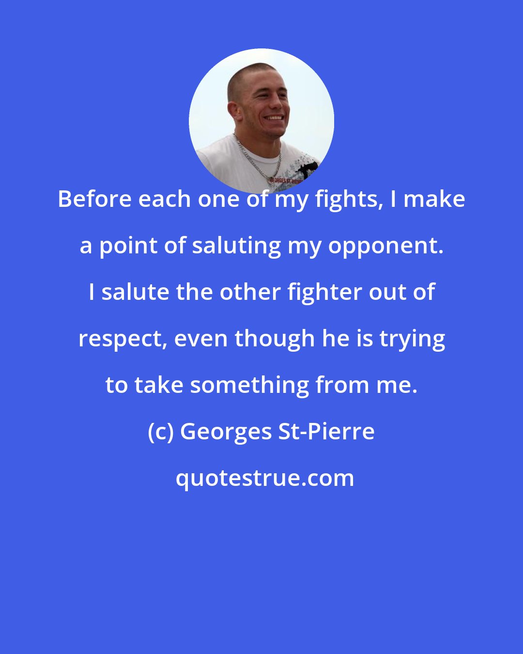 Georges St-Pierre: Before each one of my fights, I make a point of saluting my opponent. I salute the other fighter out of respect, even though he is trying to take something from me.