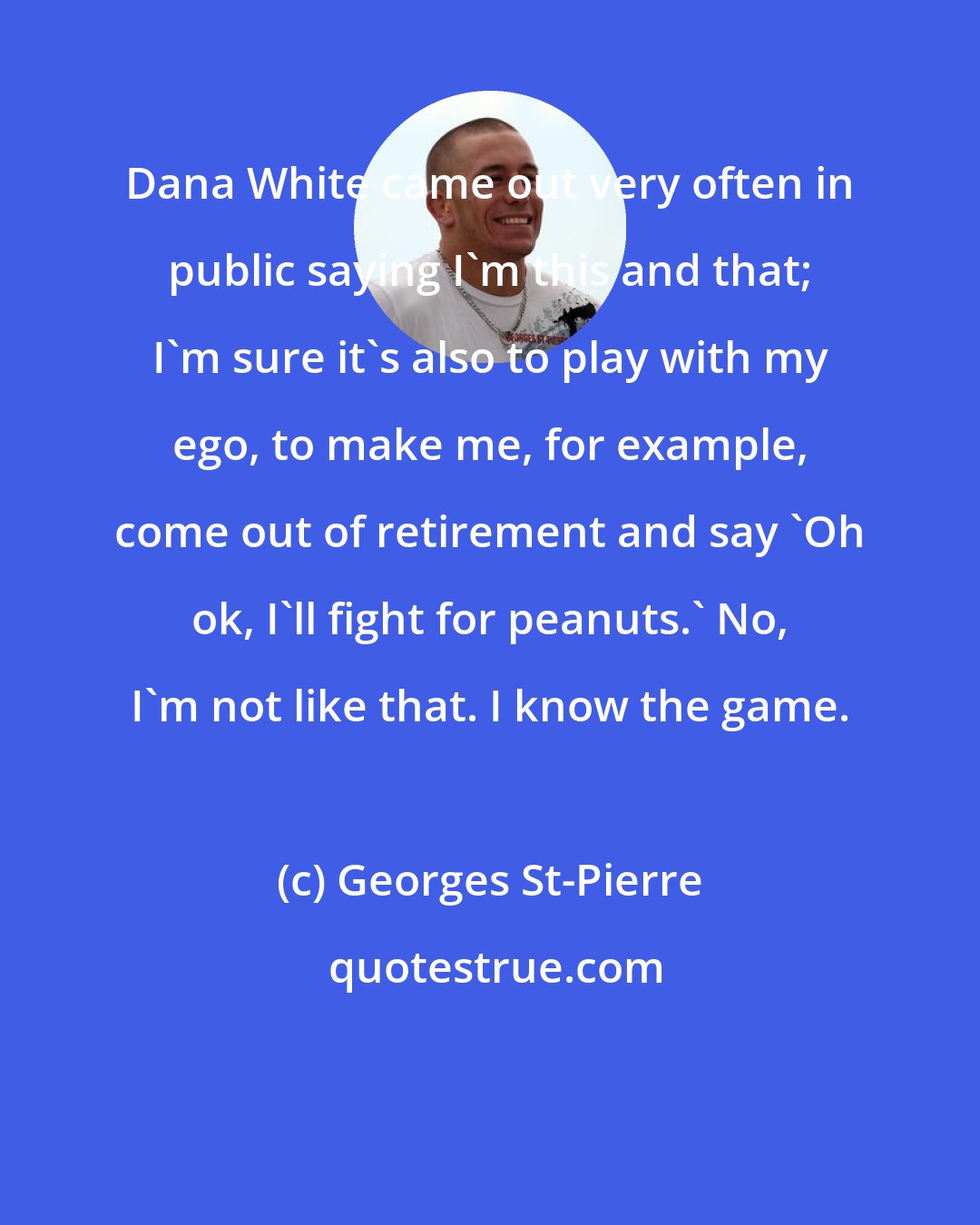 Georges St-Pierre: Dana White came out very often in public saying I'm this and that; I'm sure it's also to play with my ego, to make me, for example, come out of retirement and say 'Oh ok, I'll fight for peanuts.' No, I'm not like that. I know the game.