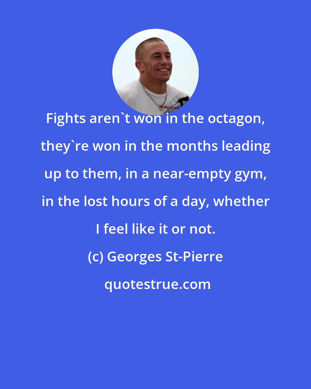 Georges St-Pierre: Fights aren't won in the octagon, they're won in the months leading up to them, in a near-empty gym, in the lost hours of a day, whether I feel like it or not.