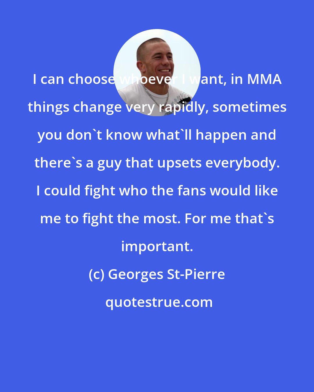 Georges St-Pierre: I can choose whoever I want, in MMA things change very rapidly, sometimes you don't know what'll happen and there's a guy that upsets everybody. I could fight who the fans would like me to fight the most. For me that's important.