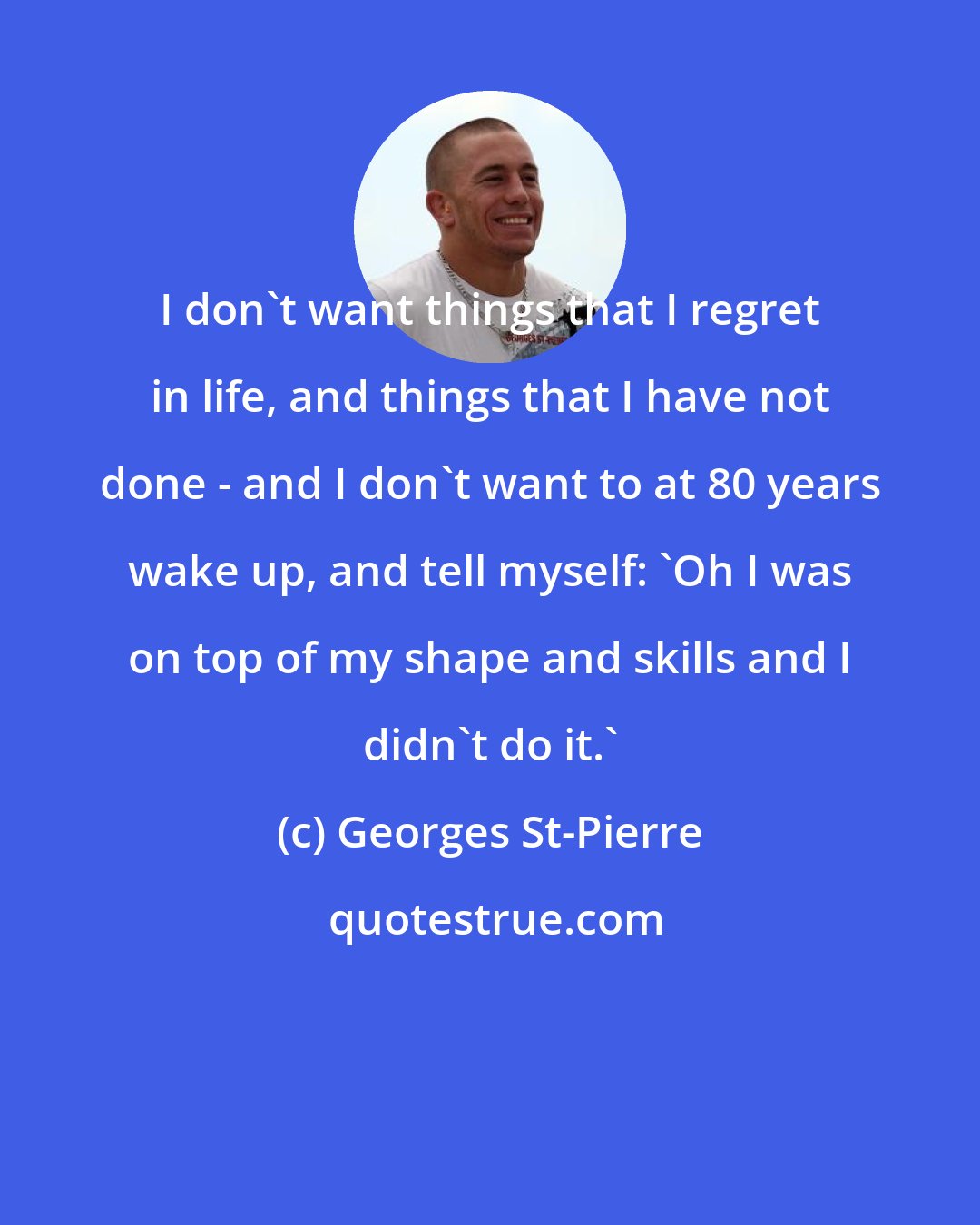 Georges St-Pierre: I don't want things that I regret in life, and things that I have not done - and I don't want to at 80 years wake up, and tell myself: 'Oh I was on top of my shape and skills and I didn't do it.'