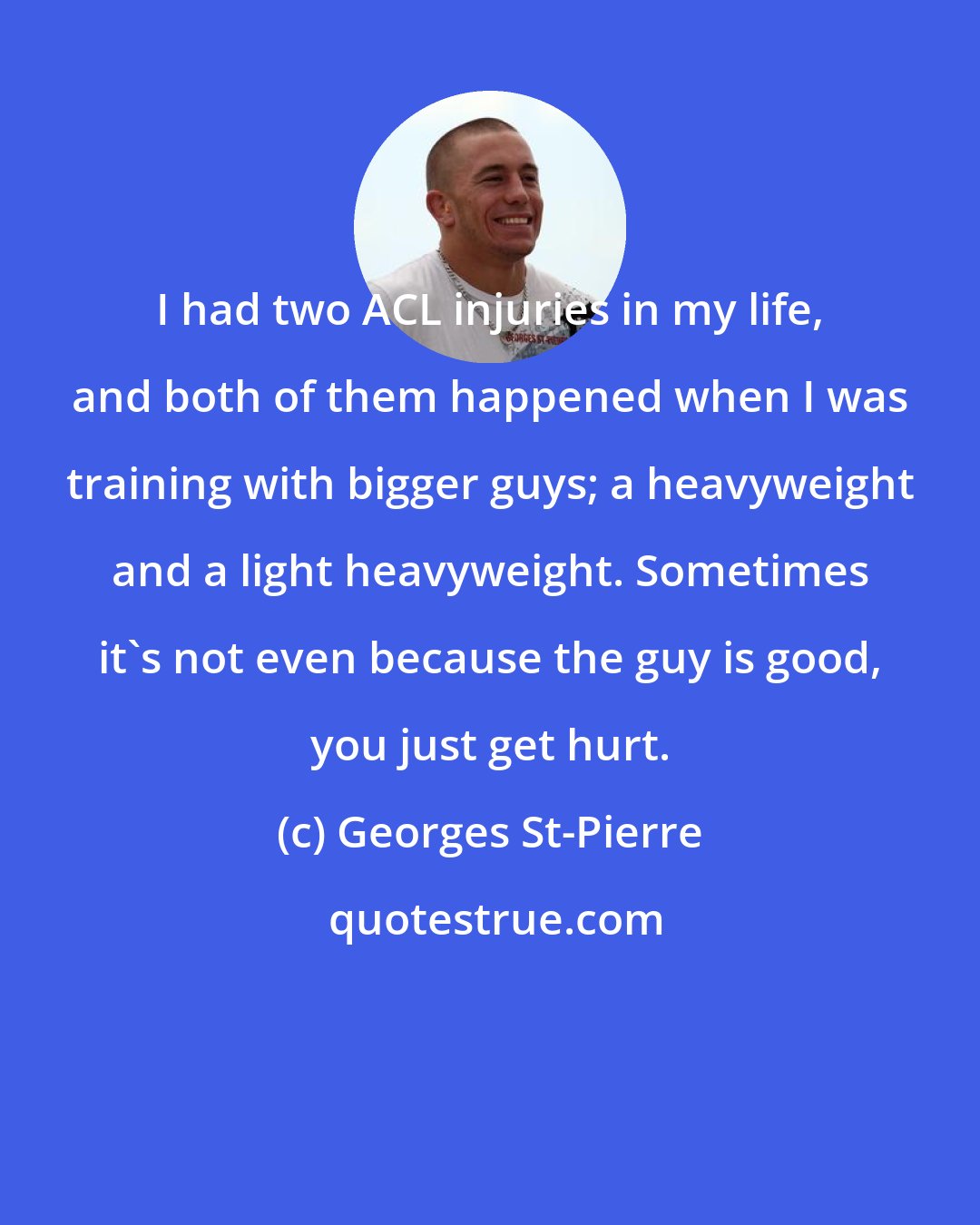 Georges St-Pierre: I had two ACL injuries in my life, and both of them happened when I was training with bigger guys; a heavyweight and a light heavyweight. Sometimes it's not even because the guy is good, you just get hurt.