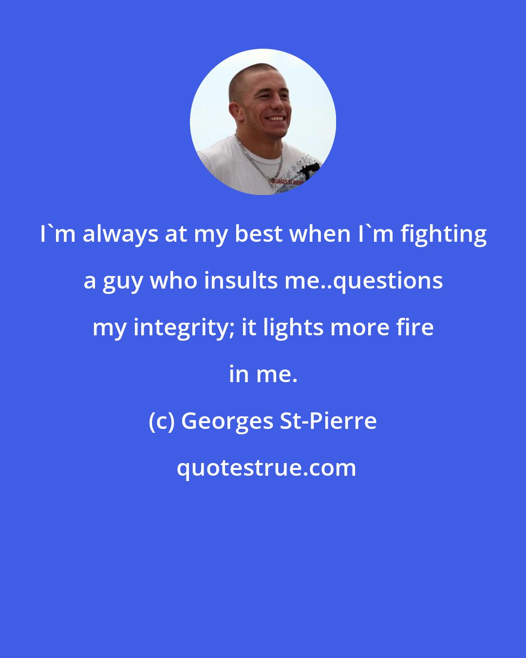 Georges St-Pierre: I'm always at my best when I'm fighting a guy who insults me..questions my integrity; it lights more fire in me.