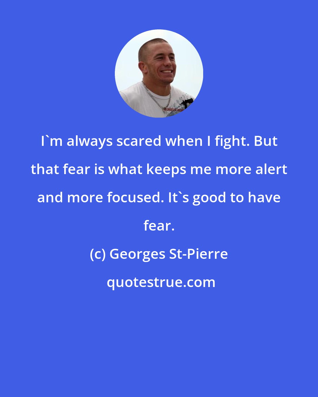 Georges St-Pierre: I'm always scared when I fight. But that fear is what keeps me more alert and more focused. It's good to have fear.