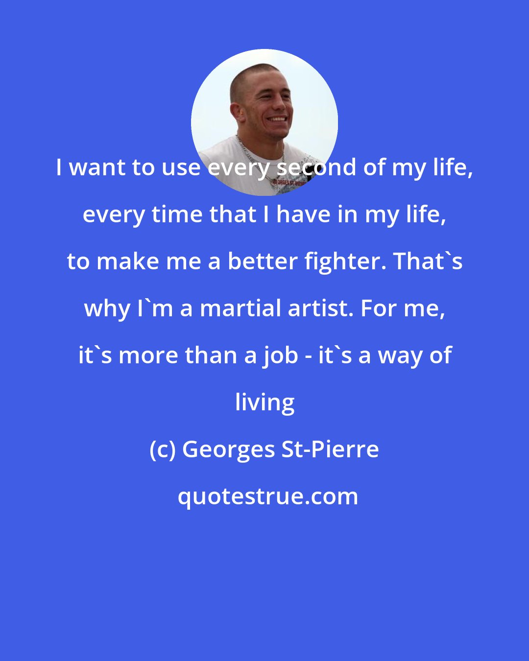 Georges St-Pierre: I want to use every second of my life, every time that I have in my life, to make me a better fighter. That's why I'm a martial artist. For me, it's more than a job - it's a way of living