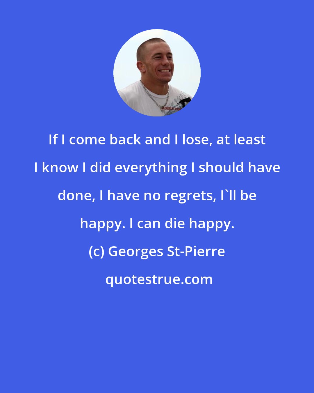 Georges St-Pierre: If I come back and I lose, at least I know I did everything I should have done, I have no regrets, I'll be happy. I can die happy.