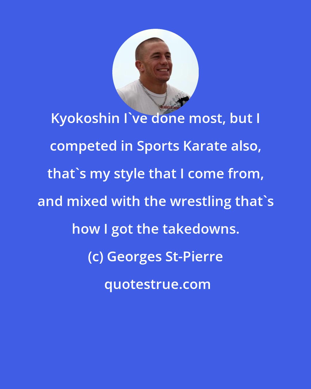 Georges St-Pierre: Kyokoshin I've done most, but I competed in Sports Karate also, that's my style that I come from, and mixed with the wrestling that's how I got the takedowns.