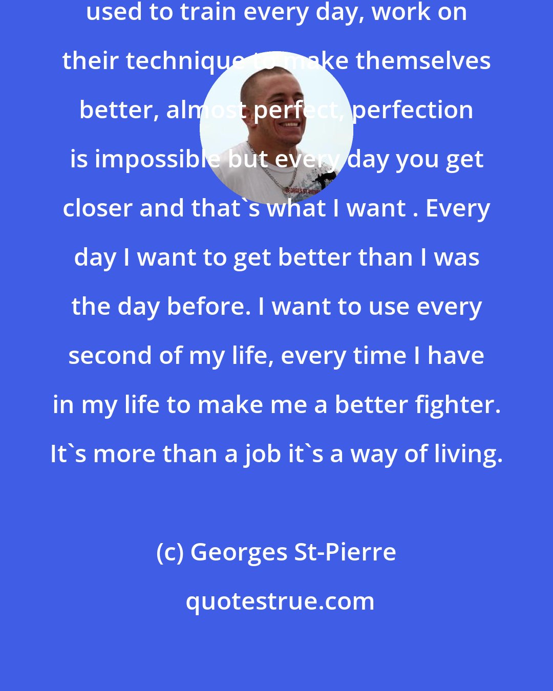 Georges St-Pierre: My mentality is like a samurai they used to train every day, work on their technique to make themselves better, almost perfect, perfection is impossible but every day you get closer and that's what I want . Every day I want to get better than I was the day before. I want to use every second of my life, every time I have in my life to make me a better fighter. It's more than a job it's a way of living.