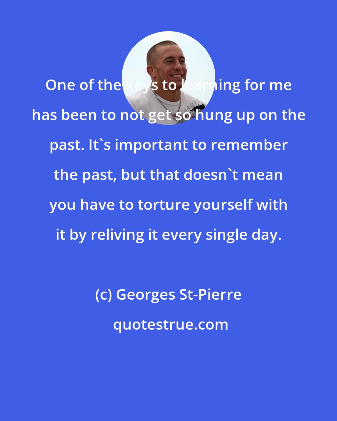 Georges St-Pierre: One of the keys to learning for me has been to not get so hung up on the past. It's important to remember the past, but that doesn't mean you have to torture yourself with it by reliving it every single day.