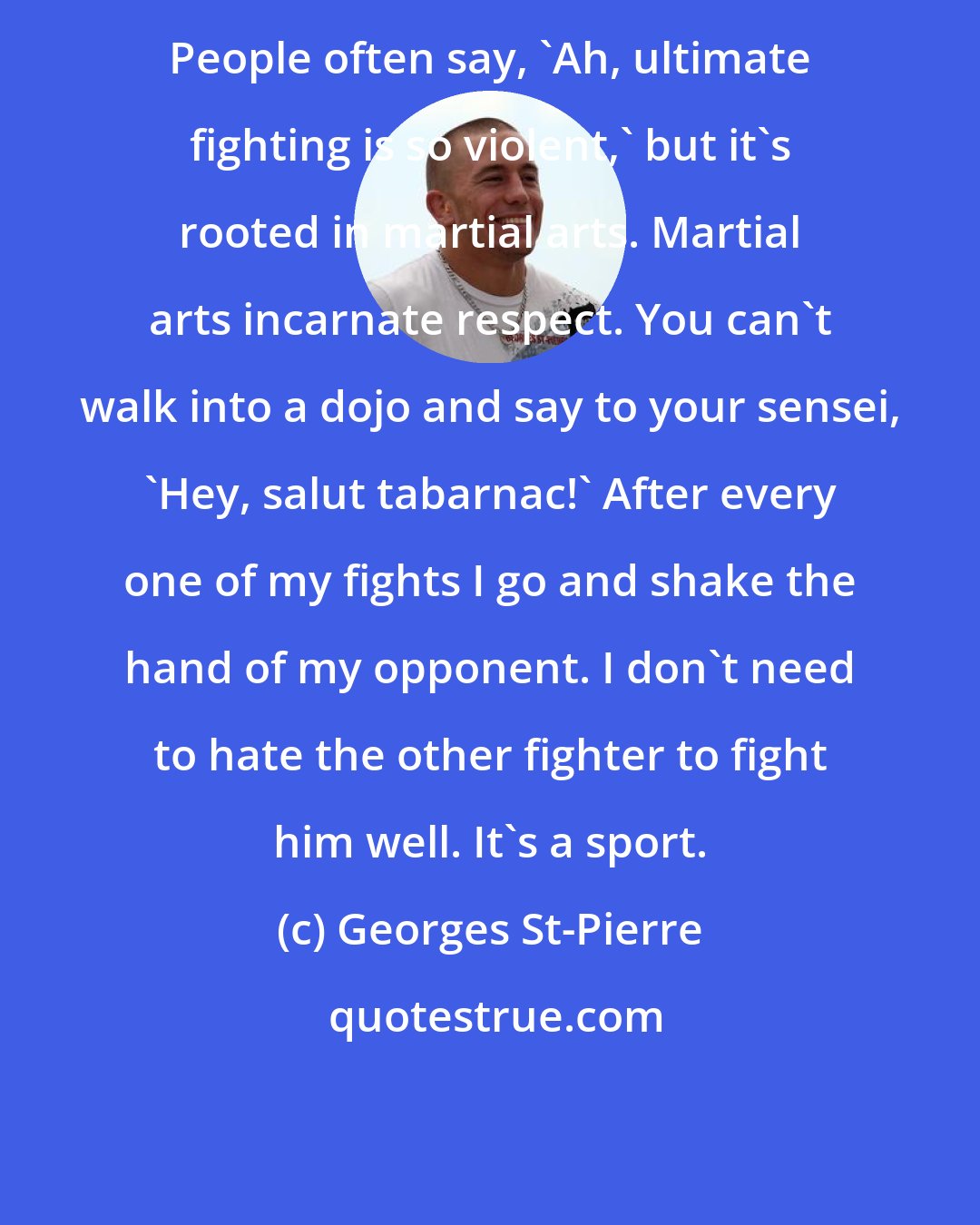 Georges St-Pierre: People often say, 'Ah, ultimate fighting is so violent,' but it's rooted in martial arts. Martial arts incarnate respect. You can't walk into a dojo and say to your sensei, 'Hey, salut tabarnac!' After every one of my fights I go and shake the hand of my opponent. I don't need to hate the other fighter to fight him well. It's a sport.