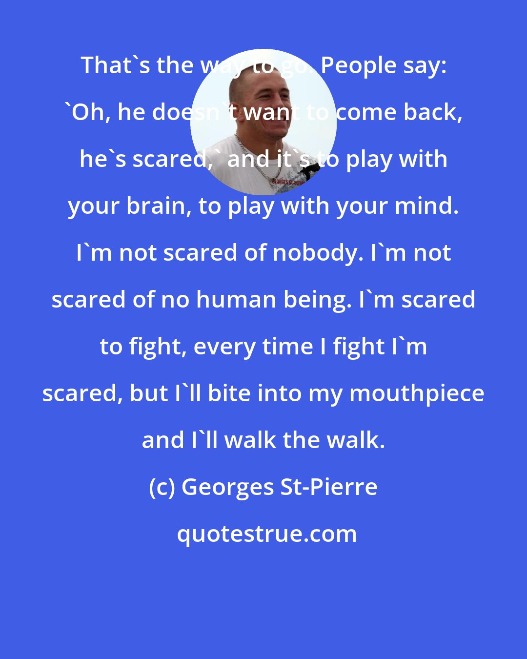 Georges St-Pierre: That's the way to go. People say: 'Oh, he doesn't want to come back, he's scared,' and it's to play with your brain, to play with your mind. I'm not scared of nobody. I'm not scared of no human being. I'm scared to fight, every time I fight I'm scared, but I'll bite into my mouthpiece and I'll walk the walk.