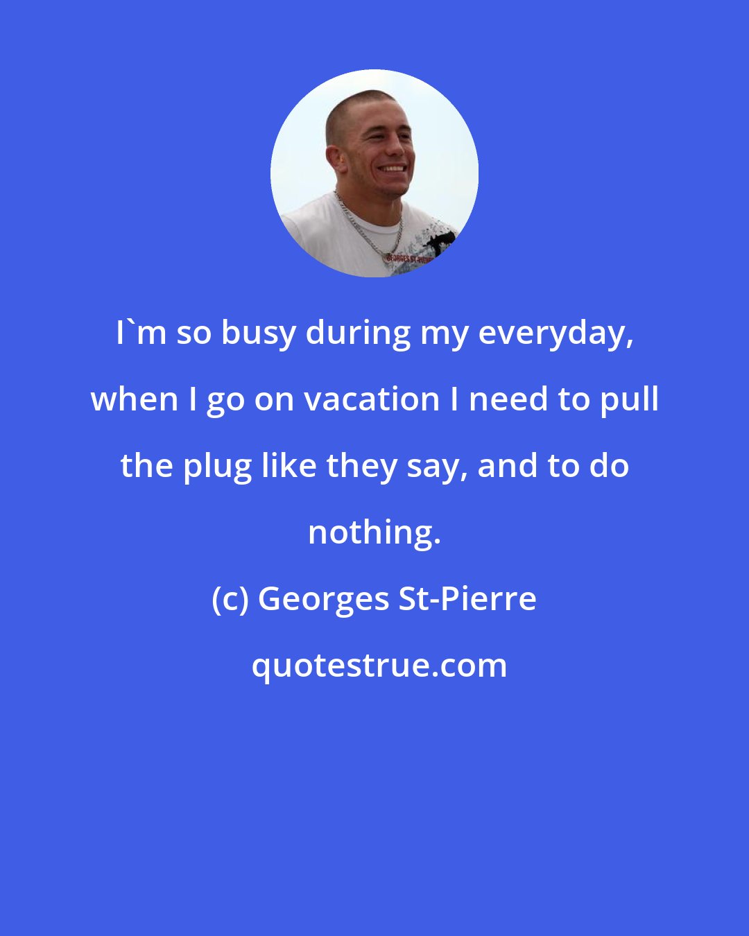 Georges St-Pierre: I'm so busy during my everyday, when I go on vacation I need to pull the plug like they say, and to do nothing.