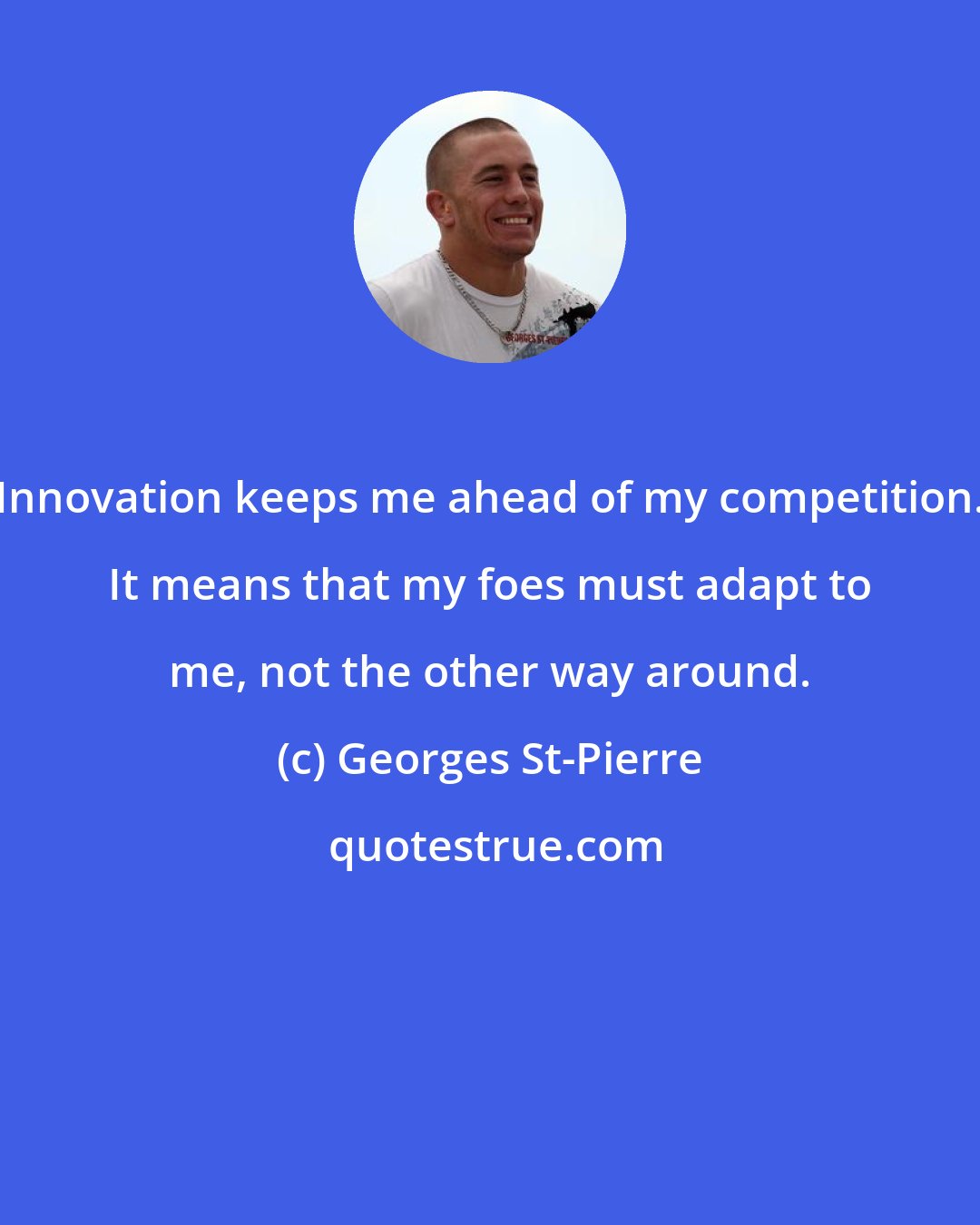 Georges St-Pierre: Innovation keeps me ahead of my competition. It means that my foes must adapt to me, not the other way around.