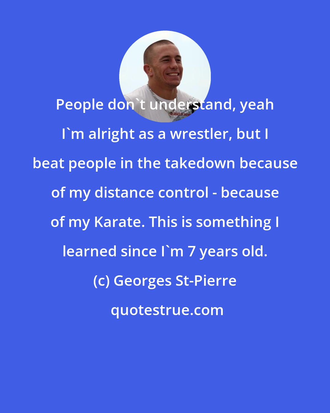 Georges St-Pierre: People don't understand, yeah I'm alright as a wrestler, but I beat people in the takedown because of my distance control - because of my Karate. This is something I learned since I'm 7 years old.