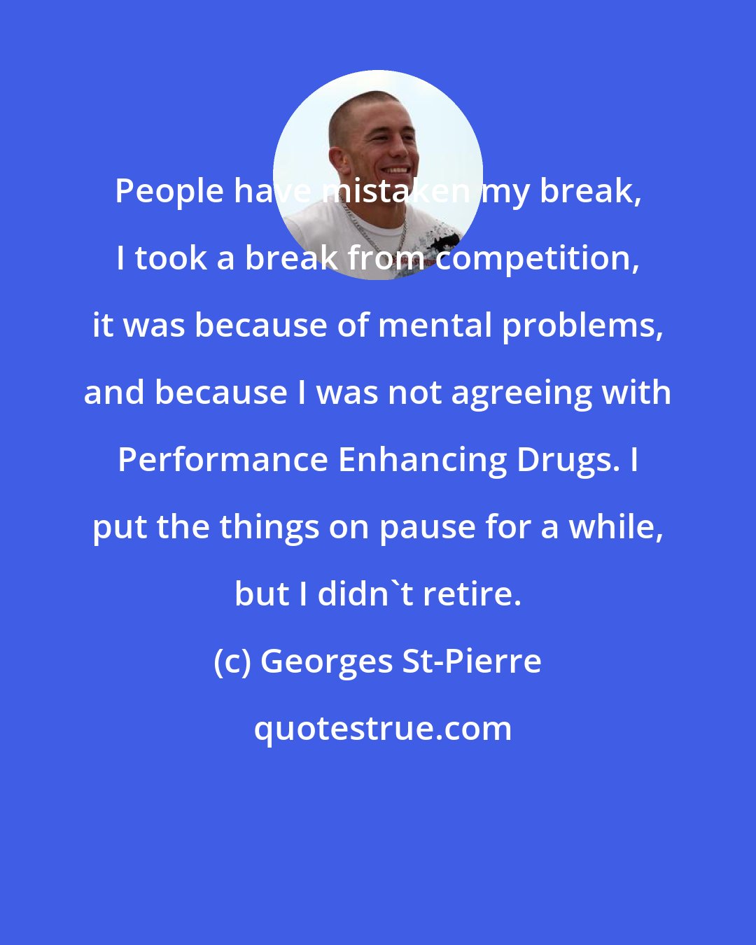 Georges St-Pierre: People have mistaken my break, I took a break from competition, it was because of mental problems, and because I was not agreeing with Performance Enhancing Drugs. I put the things on pause for a while, but I didn't retire.