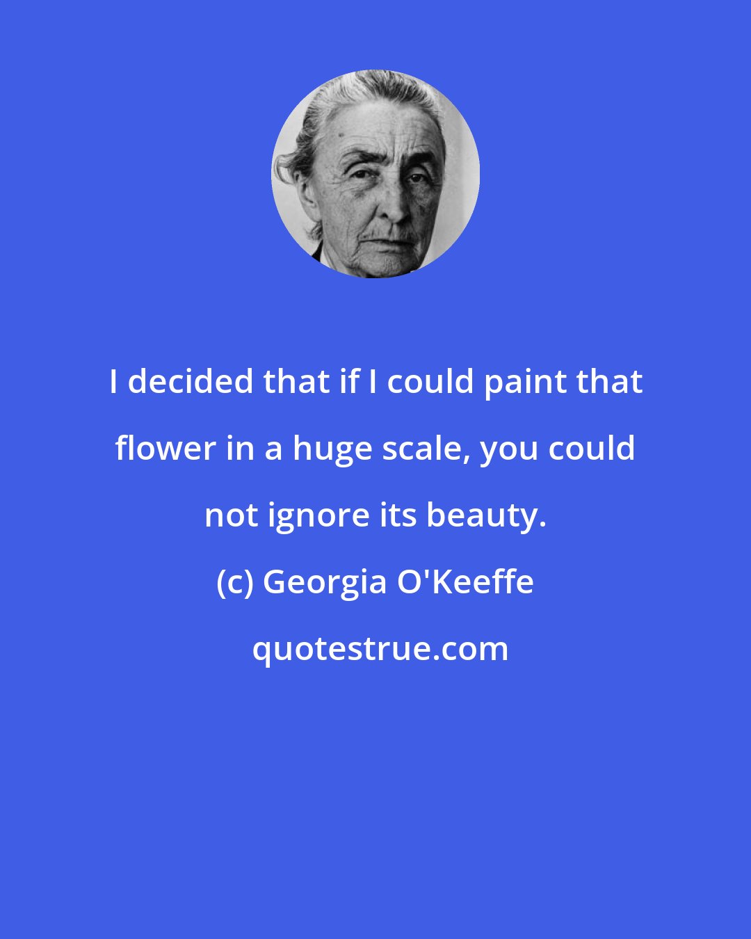 Georgia O'Keeffe: I decided that if I could paint that flower in a huge scale, you could not ignore its beauty.