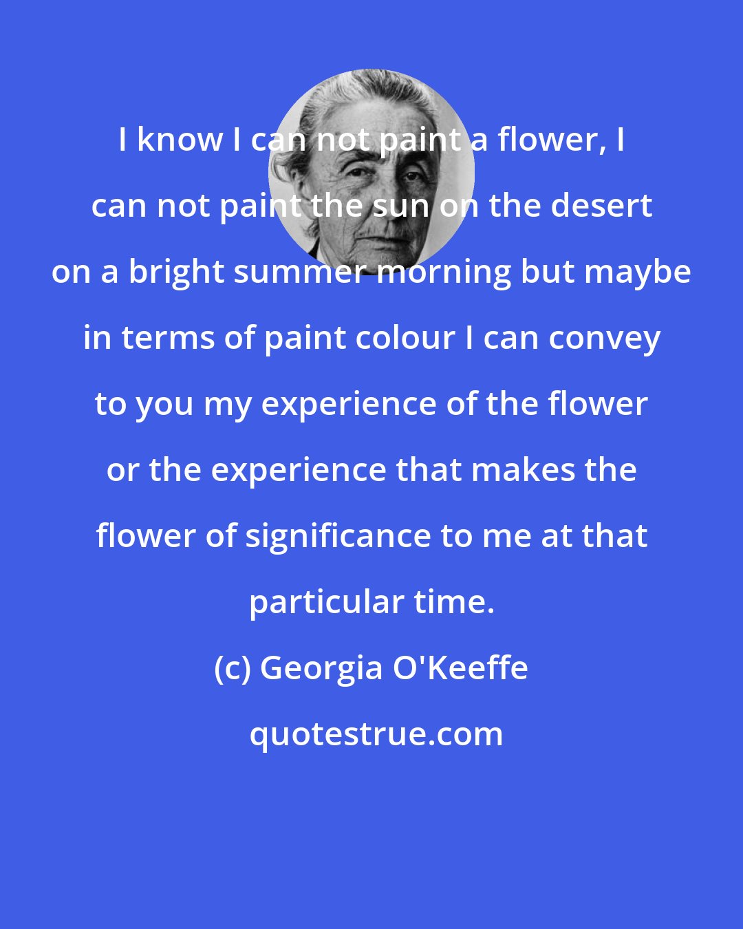 Georgia O'Keeffe: I know I can not paint a flower, I can not paint the sun on the desert on a bright summer morning but maybe in terms of paint colour I can convey to you my experience of the flower or the experience that makes the flower of significance to me at that particular time.