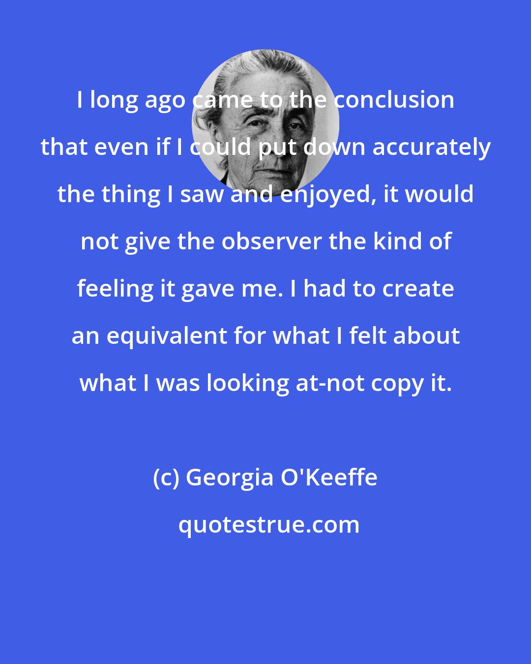 Georgia O'Keeffe: I long ago came to the conclusion that even if I could put down accurately the thing I saw and enjoyed, it would not give the observer the kind of feeling it gave me. I had to create an equivalent for what I felt about what I was looking at-not copy it.