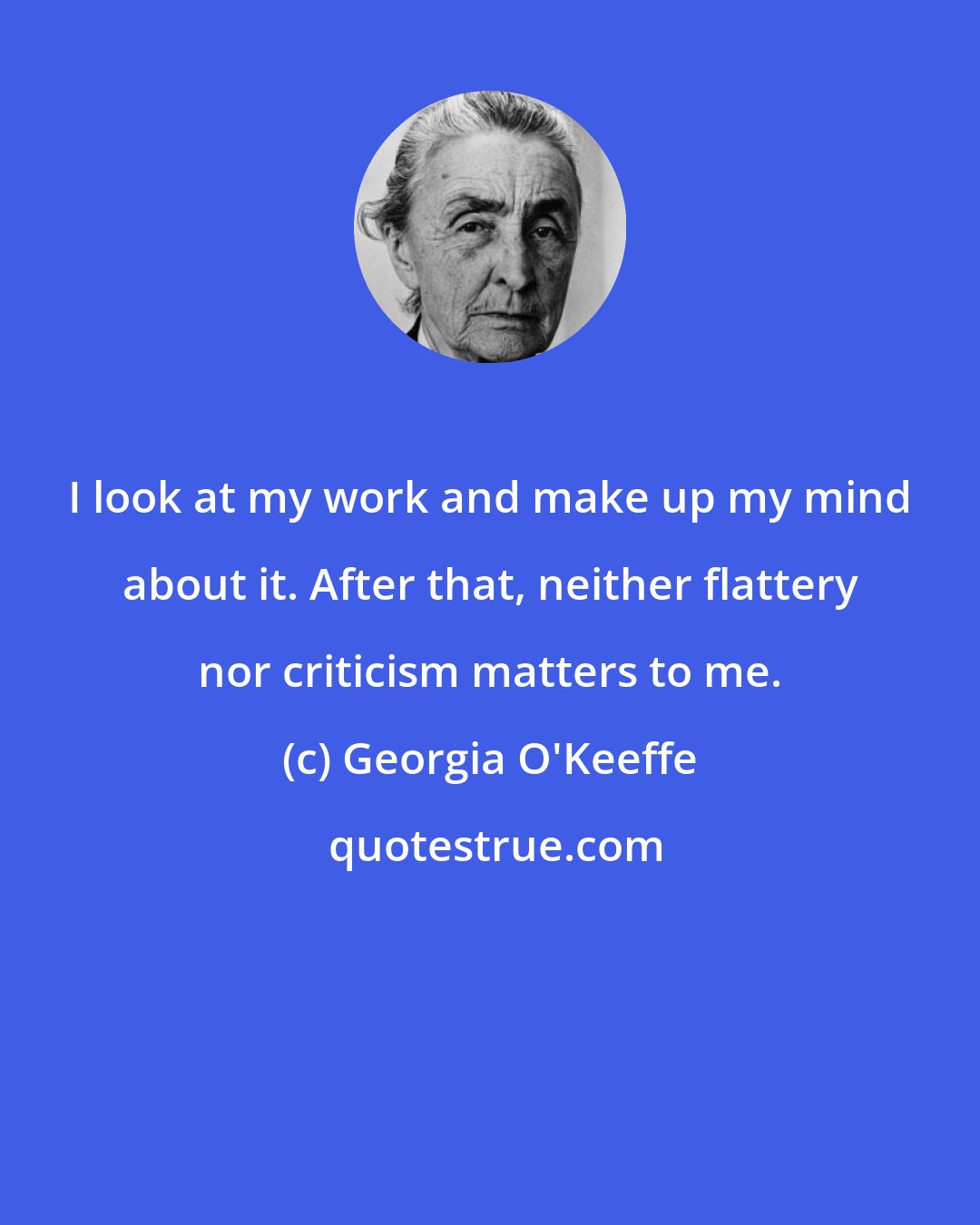 Georgia O'Keeffe: I look at my work and make up my mind about it. After that, neither flattery nor criticism matters to me.