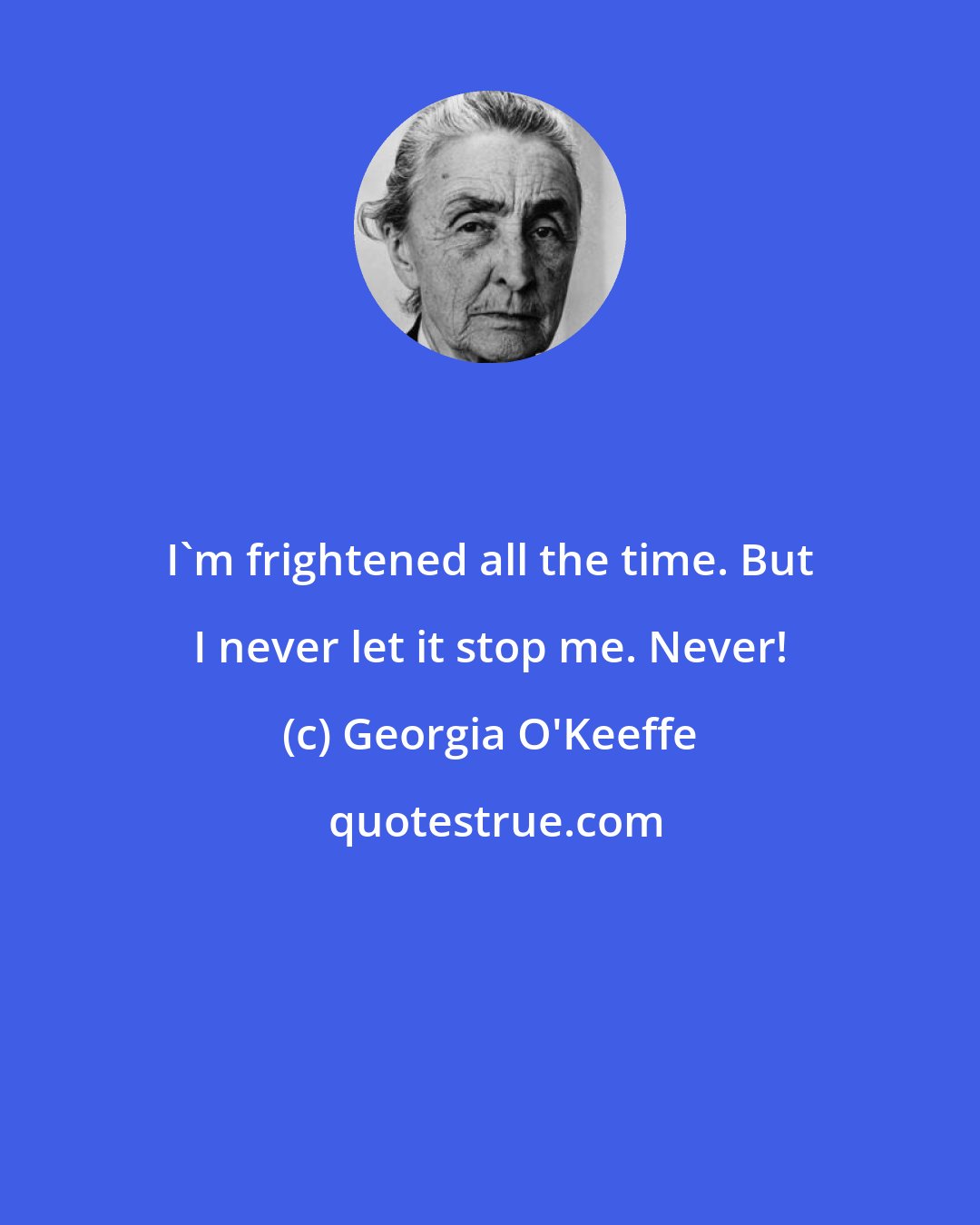 Georgia O'Keeffe: I'm frightened all the time. But I never let it stop me. Never!