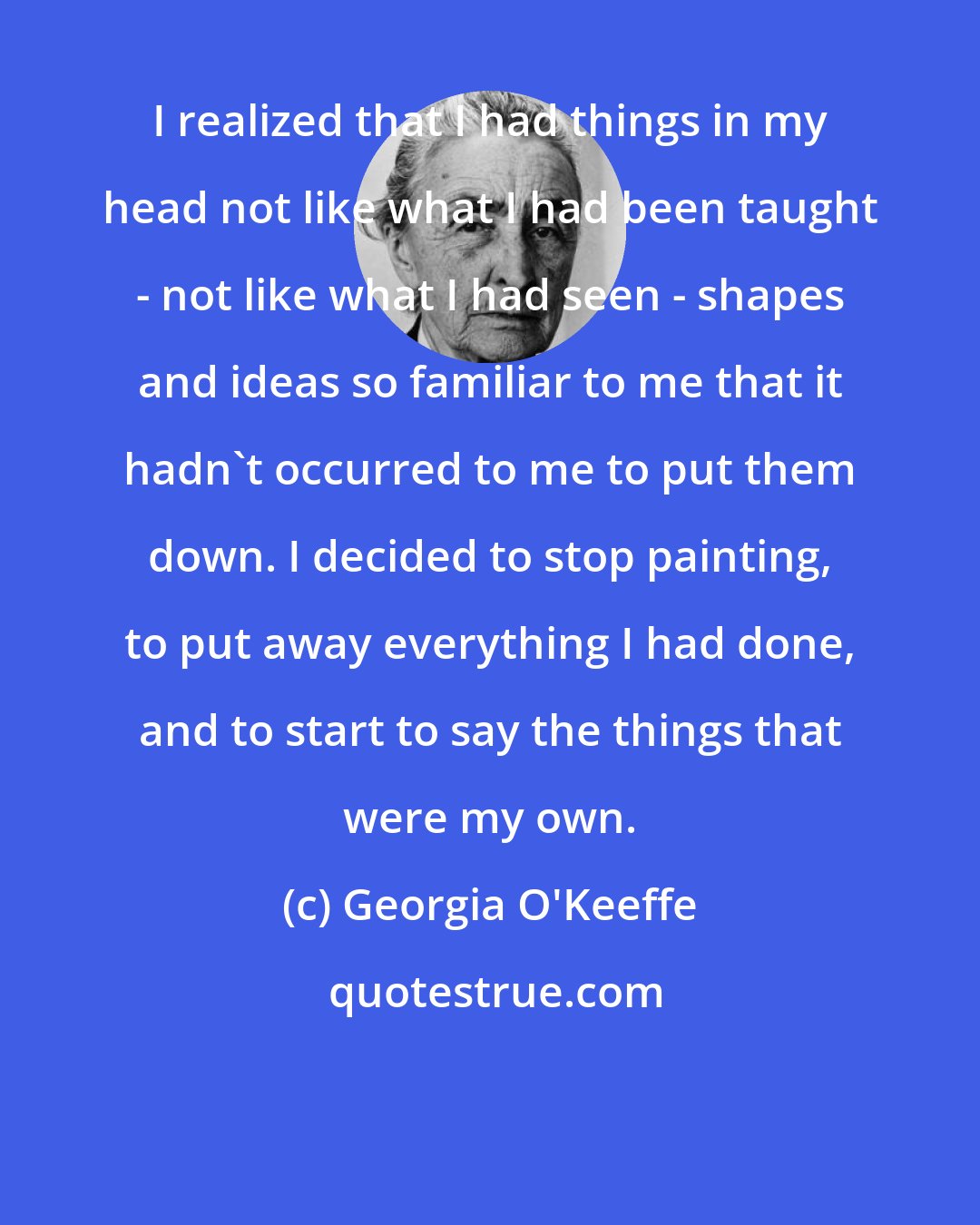 Georgia O'Keeffe: I realized that I had things in my head not like what I had been taught - not like what I had seen - shapes and ideas so familiar to me that it hadn't occurred to me to put them down. I decided to stop painting, to put away everything I had done, and to start to say the things that were my own.